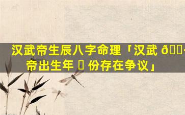 汉武帝生辰八字命理「汉武 🕷 帝出生年 ☘ 份存在争议」